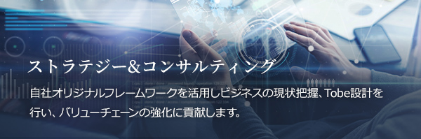 ストラテジー&コンサルティング 自社オリジナルフレームワークを活用しビジネスの現状把握、Tobe設計を行い、バリューチェーンの強化に貢献します。