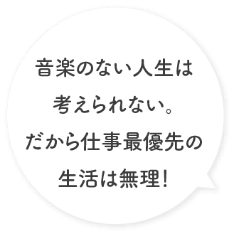 音楽のない人生は考えられない。だから仕事最優先の生活は無理！