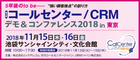 5年後のto be 強い顧客接点の創り方 第19回 コールセンター/CRM デモ&コンファレンス2018 in 東京 2018年11月15日（木）・16日（金） 池袋サンシャインシティ・文化会館 時間：10:00～17:30 実践研修講座 2018年11月13日（火）～15日（木） 主催：株式会社リックテレコム 月刊コールセンタージャパン、UBMジャパン株式会社 CallCenter/CRM DEMO & CONFERENCE TOKYO